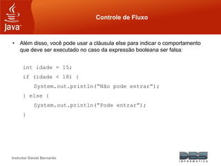 Instrutor Daniel Bernardo
Controle de Fluxo
• Além disso, você pode usar a cláusula else para indicar o comportamento
que deve ser executado no caso da expressão booleana ser falsa:
int idade = 15;
if (idade < 18) {
System.out.println(“Não pode entrar”);
} else {
System.out.println(“Pode entrar”);
}
 
