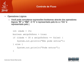 Instrutor Daniel Bernardo
Controle de Fluxo
• Operadores Lógicos
– Você pode concatenar expressões booleanas através dos operadores
lógicos “E” e “OU”. O “E” é representado pelo & e o “OU” é
representado pelo |.
int idade = 15;
boolean amigoDoDono = true;
if (idade < 18 & amigoDoDono == false) {
System.out.println(“Não pode entrar”);
} else {
System.out.println(“Pode entrar”);
}
 
