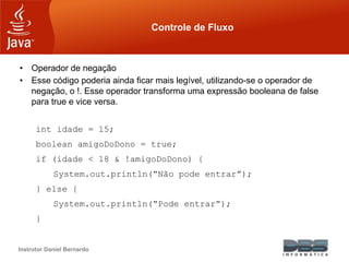 Instrutor Daniel Bernardo
Controle de Fluxo
• Operador de negação
• Esse código poderia ainda ficar mais legível, utilizando-se o operador de
negação, o !. Esse operador transforma uma expressão booleana de false
para true e vice versa.
int idade = 15;
boolean amigoDoDono = true;
if (idade < 18 & !amigoDoDono) {
System.out.println(“Não pode entrar”);
} else {
System.out.println(“Pode entrar”);
}
 