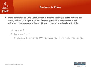 Instrutor Daniel Bernardo
Controle de Fluxo
• Para comparar se uma variável tem o mesmo valor que outra variável ou
valor, utilizamos o operador ==. Repare que utilizar o operador = vai
retornar um erro de compilação, já que o operador = é o de atribuição.
int mes = 1;
if (mes == 1) {
System.out.println(“Você deveria estar de férias”);
}
 