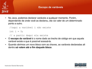 Instrutor Daniel Bernardo
Escopo de variáveis
• No Java, podemos declarar variáveis a qualquer momento. Porém,
dependendo de onde você as declarou, ela vai valer de um determinado
ponto a outro.
//aqui a variável i não existe
int i = 5;
// a partir daqui ela existe
• O escopo da variável é o nome dado ao trecho de código em que aquela
variável existe e que é possível acessá-la.
• Quando abrimos um novo bloco com as chaves, as variáveis declaradas ali
dentro só valem até o fim daquele bloco.
 