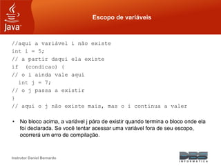 Instrutor Daniel Bernardo
Escopo de variáveis
//aqui a variável i não existe
int i = 5;
// a partir daqui ela existe
if (condicao) {
// o i ainda vale aqui
int j = 7;
// o j passa a existir
}
// aqui o j não existe mais, mas o i continua a valer
• No bloco acima, a variável j pára de existir quando termina o bloco onde ela
foi declarada. Se você tentar acessar uma variável fora de seu escopo,
ocorrerá um erro de compilação.
 
