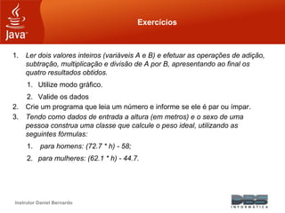 Instrutor Daniel Bernardo
Exercícios
1. Ler dois valores inteiros (variáveis A e B) e efetuar as operações de adição,
subtração, multiplicação e divisão de A por B, apresentando ao final os
quatro resultados obtidos.
1. Utilize modo gráfico.
2. Valide os dados
2. Crie um programa que leia um número e informe se ele é par ou ímpar.
3. Tendo como dados de entrada a altura (em metros) e o sexo de uma
pessoa construa uma classe que calcule o peso ideal, utilizando as
seguintes fórmulas:
1. para homens: (72.7 * h) - 58;
2. para mulheres: (62.1 * h) - 44.7.
 