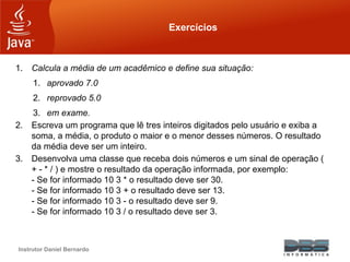 Instrutor Daniel Bernardo
Exercícios
1. Calcula a média de um acadêmico e define sua situação:
1. aprovado 7.0
2. reprovado 5.0
3. em exame.
2. Escreva um programa que lê tres inteiros digitados pelo usuário e exiba a
soma, a média, o produto o maior e o menor desses números. O resultado
da média deve ser um inteiro.
3. Desenvolva uma classe que receba dois números e um sinal de operação (
+ - * / ) e mostre o resultado da operação informada, por exemplo:
- Se for informado 10 3 * o resultado deve ser 30.
- Se for informado 10 3 + o resultado deve ser 13.
- Se for informado 10 3 - o resultado deve ser 9.
- Se for informado 10 3 / o resultado deve ser 3.
 