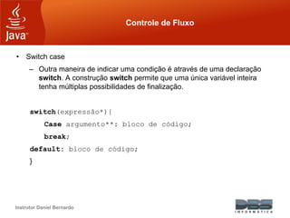 Instrutor Daniel Bernardo
Controle de Fluxo
• Switch case
– Outra maneira de indicar uma condição é através de uma declaração
switch. A construção switch permite que uma única variável inteira
tenha múltiplas possibilidades de finalização.
switch(expressão*){
Case argumento**: bloco de código;
break;
default: bloco de código;
}
 