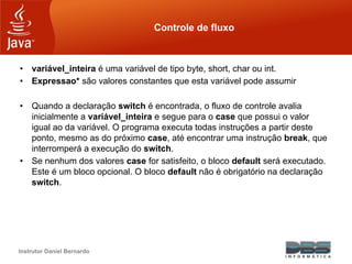 Instrutor Daniel Bernardo
Controle de fluxo
• variável_inteira é uma variável de tipo byte, short, char ou int.
• Expressao* são valores constantes que esta variável pode assumir
• Quando a declaração switch é encontrada, o fluxo de controle avalia
inicialmente a variável_inteira e segue para o case que possui o valor
igual ao da variável. O programa executa todas instruções a partir deste
ponto, mesmo as do próximo case, até encontrar uma instrução break, que
interromperá a execução do switch.
• Se nenhum dos valores case for satisfeito, o bloco default será executado.
Este é um bloco opcional. O bloco default não é obrigatório na declaração
switch.
 