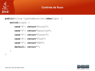 Instrutor Daniel Bernardo
Controle de fluxo
publicString tipoCombustivel(chartipo) {
switch(tipo) {
case'A': return"Alcool";
case'G': return"Gasolina";
case'D': return"Diesel";
case'X': return"Flex";
case'T': return"GNV";
default: return"";
}
}
 