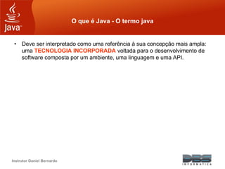 Instrutor Daniel Bernardo
O que é Java - O termo java
• Deve ser interpretado como uma referência à sua concepção mais ampla:
uma TECNOLOGIA INCORPORADA voltada para o desenvolvimento de
software composta por um ambiente, uma linguagem e uma API.
 