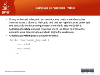 Instrutor Daniel Bernardo
Estrutura de repetição - While
• O loop while será adequado em cenários nos quais você não souber
quantas vezes o bloco ou instrução terá que ser repetido, mas quiser que
sua execução continue até que alguma condição seja verdadeira.
• A declaração while executa repetidas vezes um bloco de instruções
enquanto uma determinada condição lógica for verdadeira.
• A declaração while possui a seguinte forma:
while (expressão_lógica) {
instrução1;
instrução2;
...
}
 