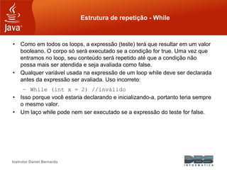 Instrutor Daniel Bernardo
Estrutura de repetição - While
• Como em todos os loops, a expressão (teste) terá que resultar em um valor
booleano. O corpo só será executado se a condição for true. Uma vez que
entramos no loop, seu conteúdo será repetido até que a condição não
possa mais ser atendida e seja avaliada como false.
• Qualquer variável usada na expressão de um loop while deve ser declarada
antes da expressão ser avaliada. Uso incorreto:
– While (int x = 2) //inválido
• Isso porque você estaria declarando e inicializando-a, portanto teria sempre
o mesmo valor.
• Um laço while pode nem ser executado se a expressão do teste for false.
 
