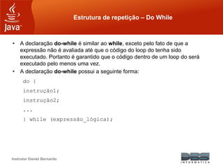 Instrutor Daniel Bernardo
Estrutura de repetição – Do While
• A declaração do-while é similar ao while, exceto pelo fato de que a
expressão não é avaliada até que o código do loop do tenha sido
executado. Portanto é garantido que o código dentro de um loop do será
executado pelo menos uma vez.
• A declaração do-while possui a seguinte forma:
do {
instrução1;
instrução2;
...
} while (expressão_lógica);
 