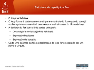 Instrutor Daniel Bernardo
Estrutura de repetição - For
• O loop for básico
• O loop for será particularmente util para o controle do fluxo quando voce já
souber quantas svezes terá que executar as instrucoes do bloco do loop.
• A declaração for possui três partes principais:
– Declaração e inicialização de variáveis
– Expressão booleana
– Expressão de iteração
• Cada uma das três partes da declaração do loop for é separada por um
ponto e vírgula.
 