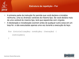 Instrutor Daniel Bernardo
Estrutura de repetição - For
• A primeira parte da instrução for permite que você declare e inicialize
nenhuma, uma ou diversas variáveis do mesmo tipo. Se você declara mais
de uma variável do mesmo tipo, terá que separá-las com vírgulas.
• A declaração e inicialização ocorrem antes de qualquer outra coisa em um
loop for. e são executadas apenas uma vez durante a execução do laço.
for (inicialização; condição; iteração) {
instrução1;
}
 