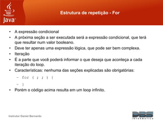 Instrutor Daniel Bernardo
Estrutura de repetição - For
• A expressão condicional
• A próxima seção a ser executada será a expressão condicional, que terá
que resultar num valor booleano.
• Deve ter apenas uma expressão lógica, que pode ser bem complexa.
• Iteração
• É a parte que você poderá informar o que deseja que aconteça a cada
iteração do loop.
• Características: nenhuma das seções explicadas são obrigatórias:
– for ( ; ; ) {
– }
• Porém o código acima resulta em um loop infinito.
 
