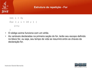 Instrutor Daniel Bernardo
Estrutura de repetição - For
Int i = 0;
for ( ; i < 10 ; ) {
i++;
}
• O código acima funciona com um while.
• As variáveis declaradas na primeira seção do for, terão seu escopo definido
no bloco for, ou seja, seu tempo de vida se resumirá entre as chaves da
declaração for.
 