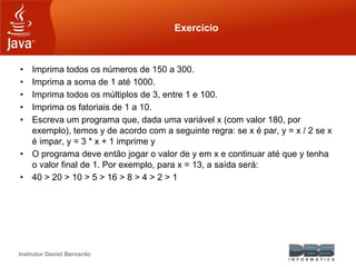 Instrutor Daniel Bernardo
Exercicio
• Imprima todos os números de 150 a 300.
• Imprima a soma de 1 até 1000.
• Imprima todos os múltiplos de 3, entre 1 e 100.
• Imprima os fatoriais de 1 a 10.
• Escreva um programa que, dada uma variável x (com valor 180, por
exemplo), temos y de acordo com a seguinte regra: se x é par, y = x / 2 se x
é impar, y = 3 * x + 1 imprime y
• O programa deve então jogar o valor de y em x e continuar até que y tenha
o valor final de 1. Por exemplo, para x = 13, a saída será:
• 40 > 20 > 10 > 5 > 16 > 8 > 4 > 2 > 1
 