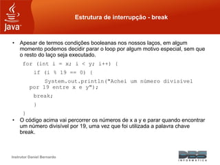Instrutor Daniel Bernardo
Estrutura de interrupção - break
• Apesar de termos condições booleanas nos nossos laços, em algum
momento podemos decidir parar o loop por algum motivo especial, sem que
o resto do laço seja executado.
for (int i = x; i < y; i++) {
if (i % 19 == 0) {
System.out.println("Achei um número divisível
por 19 entre x e y");
break;
}
}
• O código acima vai percorrer os números de x a y e parar quando encontrar
um número divisível por 19, uma vez que foi utilizada a palavra chave
break.
 