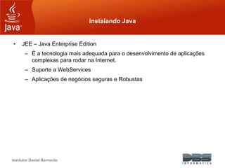 Instrutor Daniel Bernardo
Instalando Java
• JEE – Java Enterprise Edition
– É a tecnologia mais adequada para o desenvolvimento de aplicações
complexas para rodar na Internet.
– Suporte a WebServices
– Aplicações de negócios seguras e Robustas
 