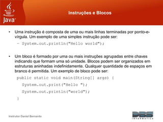 Instrutor Daniel Bernardo
Instruções e Blocos
• Uma instrução é composta de uma ou mais linhas terminadas por ponto-e-
vírgula. Um exemplo de uma simples instrução pode ser:
– System.out.println("Hello world");
• Um bloco é formado por uma ou mais instruções agrupadas entre chaves
indicando que formam uma só unidade. Blocos podem ser organizados em
estruturas aninhadas indefinidamente. Qualquer quantidade de espaços em
branco é permitida. Um exemplo de bloco pode ser:
public static void main(String[] args) {
System.out.print("Hello ");
System.out.println("world");
}
 