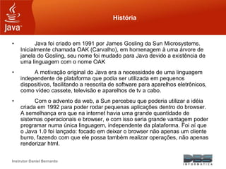 Instrutor Daniel Bernardo
História
• Java foi criado em 1991 por James Gosling da Sun Microsystems.
Inicialmente chamada O...