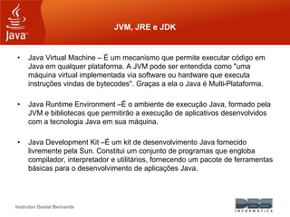 Instrutor Daniel Bernardo
JVM, JRE e JDK
• Java Virtual Machine – É um mecanismo que permite executar código em
Java em qu...