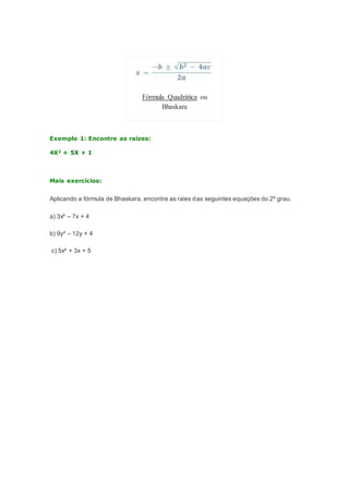 Fórmula Quadrática ou
Bhaskara
Exemplo 1: Encontre as raizes:
4X2 + 5X + 1
Mais exercícios:
Aplicando a fórmula de Bhaskara, encontre as raies das seguintes equações do 2º grau.
a) 3x² – 7x + 4
b) 9y² – 12y + 4
c) 5x² + 3x + 5
 
