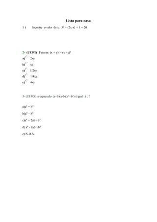 Lista para casa
1 ) Encontre o valor de x: 32 + (2x-x) + 1 = 20
2- (UEPG) Fatorar: (x + y)2 - (x - y)2
a) 2xy
b) xy
c) 1/2xy
d) 1/4xy
e) 4xy
3- (UFMS) a expressão (a+b)(a-b)(a²+b²) é igual à : ?
a)a4 + b4
b)a4 – b4
c)a4 + 2ab +b4
d) a4 - 2ab +b4
e) N.D.A.
 