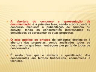  A abertura do concurso e apresentação da
documentação é a primeira fase, sendo a obra posta a
concurso mediante a publicitação de anúncio ou
convite, tendo os concorrentes interessados ou
convidados de apresentar as suas propostas.
 O acto público ou privado do concurso destina-se à
abertura das propostas, sendo analisados todos os
documentos que foram entregues por parte de todos os
concorrentes.
 É nesta fase que é avaliada a qualificação dos
concorrentes em termos financeiros, económicos e
técnicos.
 