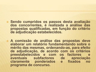  Sendo cumpridos os passos desta avaliação
dos concorrentes, é realizada a análise das
propostas qualificadas, em função do critério
de adjudicação estabelecidos.
 A comissão de análise das propostas deve
elaborar um relatório fundamentando sobre o
mérito das mesmas, ordenando-as, para efeito
de adjudicação, de acordo com os critérios
preestabelecidos e com os factores e
eventuais subfactores de apreciação
claramente ponderados e fixados no
programa de concurso.
 