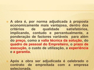  A obra é, por norma adjudicada à proposta
economicamente mais vantajosa, dentro dos
critérios de qualidade satisfatórios,
implicando, contudo e percentualmente, a
ponderação de factores variáveis para além
do preço, como a valia técnica da solução, do
quadro de pessoal do Empreiteiro, o prazo de
execução, o custo de utilização, a experiência
e a garantia.
 Após a obra ser adjudicada é celebrado o
contrato de empreitada com a empresa
selecionada.
 