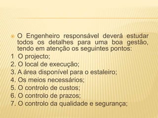  O Engenheiro responsável deverá estudar
todos os detalhes para uma boa gestão,
tendo em atenção os seguintes pontos:
1 O projecto;
2. O local de execução;
3. A área disponível para o estaleiro;
4. Os meios necessários;
5. O controlo de custos;
6. O controlo de prazos;
7. O controlo da qualidade e segurança;
 
