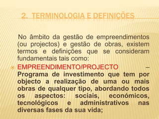 2. TERMINOLOGIA E DEFINIÇÕES
No âmbito da gestão de empreendimentos
(ou projectos) e gestão de obras, existem
termos e definições que se consideram
fundamentais tais como:
 EMPREENDIMENTO/PROJECTO –
Programa de investimento que tem por
objecto a realização de uma ou mais
obras de qualquer tipo, abordando todos
os aspectos: sociais, económicos,
tecnológicos e administrativos nas
diversas fases da sua vida;
 