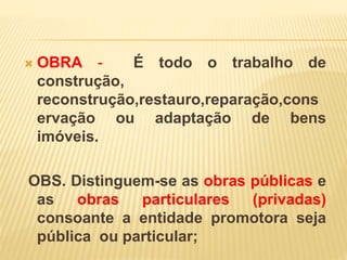  OBRA - É todo o trabalho de
construção,
reconstrução,restauro,reparação,cons
ervação ou adaptação de bens
imóveis.
OBS. Distinguem-se as obras públicas e
as obras particulares (privadas)
consoante a entidade promotora seja
pública ou particular;
 