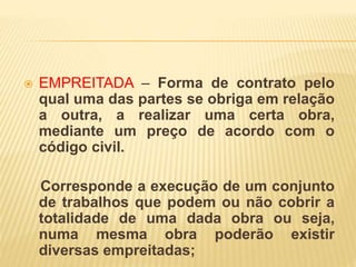  EMPREITADA – Forma de contrato pelo
qual uma das partes se obriga em relação
a outra, a realizar uma certa obra,
mediante um preço de acordo com o
código civil.
Corresponde a execução de um conjunto
de trabalhos que podem ou não cobrir a
totalidade de uma dada obra ou seja,
numa mesma obra poderão existir
diversas empreitadas;
 