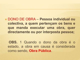  DONO DE OBRA – Pessoa individual ou
colectiva, a quem pertençam os bens e
que manda executar uma obra, quer
directamente ou por interposta pessoa;
OBS. 1 Quando o dono da obra é o
estado, a obra em causa é considerada
como sendo, Obra Pública.
 