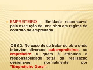  EMPREITEIRO – Entidade responsável
pela execução de uma obra em regime de
contrato de empreitada.
OBS 2. No caso de se tratar de obra onde
intervêm diversos subempreiteiros, ao
empreiteiro a quem é atribuída a
responsabilidade total da realização
designa-se, normalmente por
“Empreiteiro Geral”.
 