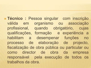  Técnico : Pessoa singular com inscrição
válida em organismo ou associação
profissional, quando obrigatório, cujas
qualificações, formação e experiência a
habilitam a desempenar funções no
processo de elaboração de projecto,
fiscalização de obra pública ou particular ou
como director de obra da empresa
responsável pela execução de todos os
trabalhos da obra.
 