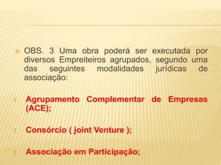  OBS. 3 Uma obra poderá ser executada por
diversos Empreiteiros agrupados, segundo uma
das seguintes modalidades jurídicas de
associação:
1. Agrupamento Complementar de Empresas
(ACE);
1. Consórcio ( joint Venture );
2. Associação em Participação;
 