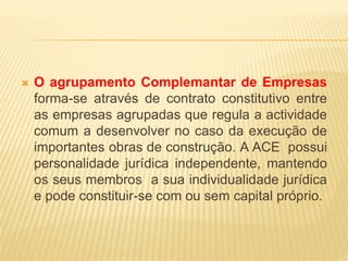 O agrupamento Complemantar de Empresas
forma-se através de contrato constitutivo entre
as empresas agrupadas que regula a actividade
comum a desenvolver no caso da execução de
importantes obras de construção. A ACE possui
personalidade jurídica independente, mantendo
os seus membros a sua individualidade jurídica
e pode constituir-se com ou sem capital próprio.
 