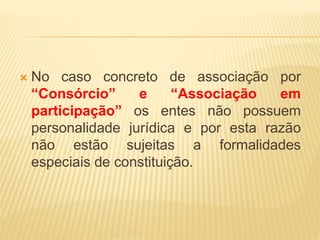  No caso concreto de associação por
“Consórcio” e “Associação em
participação” os entes não possuem
personalidade jurídica e por esta razão
não estão sujeitas a formalidades
especiais de constituição.
 