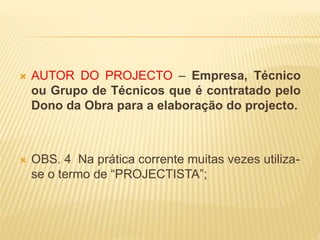  AUTOR DO PROJECTO – Empresa, Técnico
ou Grupo de Técnicos que é contratado pelo
Dono da Obra para a elaboração do projecto.
 OBS. 4 Na prática corrente muitas vezes utiliza-
se o termo de “PROJECTISTA”;
 
