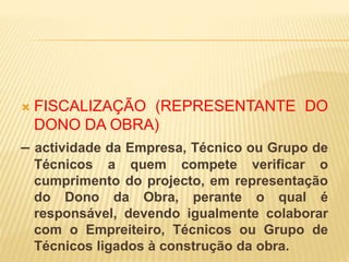  FISCALIZAÇÃO (REPRESENTANTE DO
DONO DA OBRA)
– actividade da Empresa, Técnico ou Grupo de
Técnicos a quem compete verificar o
cumprimento do projecto, em representação
do Dono da Obra, perante o qual é
responsável, devendo igualmente colaborar
com o Empreiteiro, Técnicos ou Grupo de
Técnicos ligados à construção da obra.
 