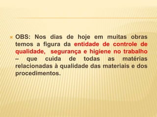  OBS: Nos dias de hoje em muitas obras
temos a figura da entidade de controle de
qualidade, segurança e higiene no trabalho
– que cuida de todas as matérias
relacionadas à qualidade das materiais e dos
procedimentos.
 