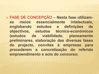  FASE DE CONCEPÇÃO – Nesta fase utilizam-
se meios essencialmente intelectuais,
englobando estudos e definições de
objectivos, estudos técnico-económicos
(estudos de viabilidade, planeamento
preliminares, elaboração das diversas fases
do projecto, convites à empresas para
procederem a concretização do referido
empreendimento e acto do concurso;
 