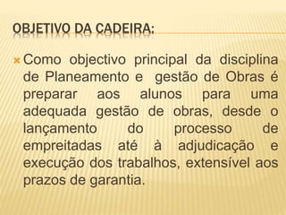 OBJETIVO DA CADEIRA:
 Como objectivo principal da disciplina
de Planeamento e gestão de Obras é
preparar aos alunos para uma
adequada gestão de obras, desde o
lançamento do processo de
empreitadas até à adjudicação e
execução dos trabalhos, extensível aos
prazos de garantia.
 
