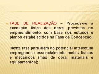  FASE DE REALIZAÇÃO – Procede-se a
execução física das obras previstas no
empreendimento, com base nos estudos e
planos estabelecidos na Fase de Concepção.
Nesta fase para além do potencial intelectual
empregam-se essencialmente meios físicos
e mecânicos (mão de obra, materiais e
equipamentos);
 