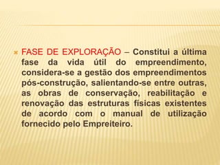  FASE DE EXPLORAÇÃO – Constitui a última
fase da vida útil do empreendimento,
considera-se a gestão dos empreendimentos
pós-construção, salientando-se entre outras,
as obras de conservação, reabilitação e
renovação das estruturas físicas existentes
de acordo com o manual de utilização
fornecido pelo Empreiteiro.
 