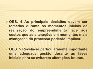  OBS. 4 As principais decisões devem ser
tomadas durante os momentos iniciais da
realização do empreendimento face aos
custos que as alterações em momentos mais
avançadas do processo poderão implicar.
 OBS. 5 Revela-se particularmente importante
uma adequada gestão durante as fases
iniciais para se evitarem alterações futuras.
 