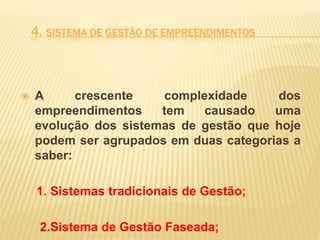 4. SISTEMA DE GESTÃO DE EMPREENDIMENTOS
 A crescente complexidade dos
empreendimentos tem causado uma
evolução dos sistemas de gestão que hoje
podem ser agrupados em duas categorias a
saber:
1. Sistemas tradicionais de Gestão;
2.Sistema de Gestão Faseada;
 