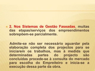  2. Nos Sistemas de Gestão Faseadas, muitas
das etapas/serviços dos empreendimentos
sobrepõem-se parcialmente.
Admite-se não ser necessário aguardar pela
elaboração completa dos projectos para se
iniciarem os trabalhos, mas à medida que
determinadas partes do projecto são
concluídas procede-se à consulta do mercado
para escolha do Empreiteiro e inicia-se a
execução dessa parte da obra.
 